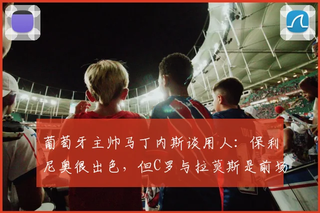 葡萄牙主帅马丁内斯谈用人：保利尼奥很出色，但C罗与拉莫斯是前场核心