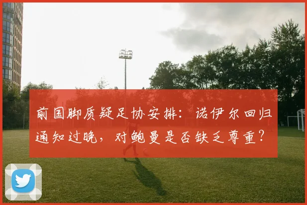 前国脚质疑足协安排：诺伊尔回归通知过晚，对鲍曼是否缺乏尊重？