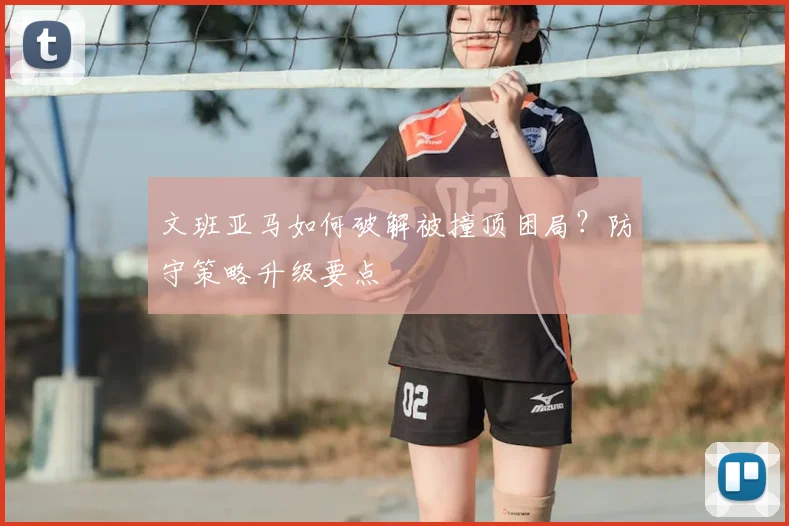 文班亚马如何破解被撞顶困局?防守策略升级要点
