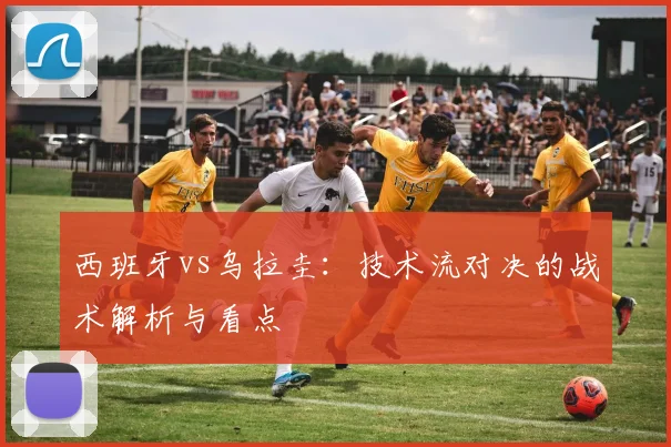 西班牙vs乌拉圭:技术流对决的战术解析与看点