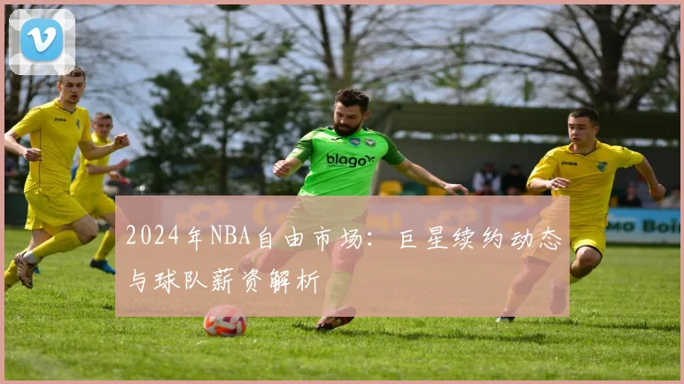 2024年NBA自由市场：巨星续约动态与球队薪资解析