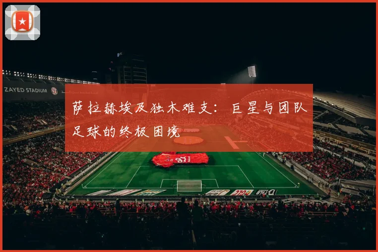 萨拉赫埃及独木难支:巨星与团队足球的终极困境