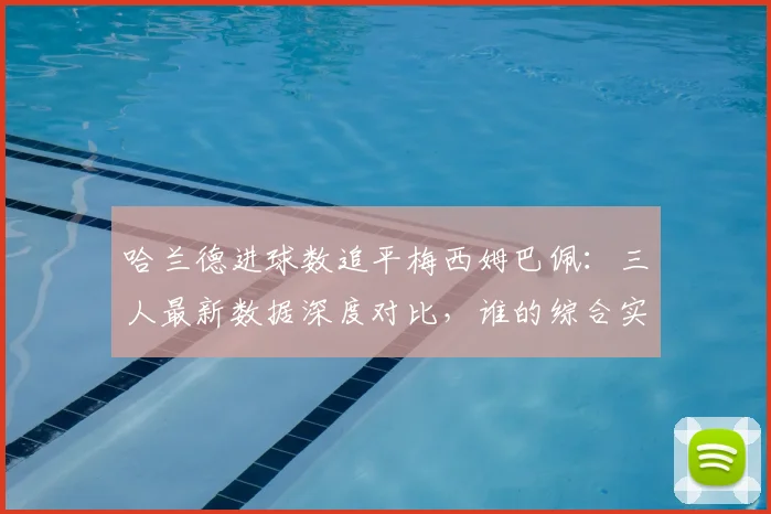 哈兰德进球数追平梅西姆巴佩：三人最新数据深度对比，谁的综合实力更强？