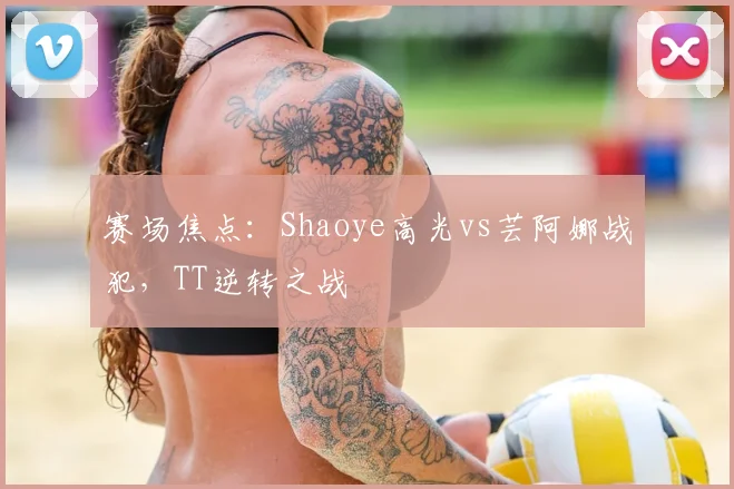 赛场焦点:Shaoye高光vs芸阿娜战犯,TT逆转之战