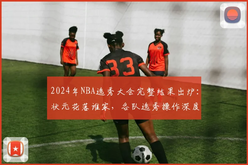 2024年NBA选秀大会完整结果出炉：状元花落谁家，各队选秀操作深度评级