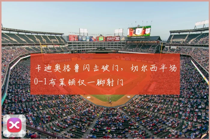 卡迪奥格鲁闪击破门,切尔西半场0-1布莱顿仅一脚射门