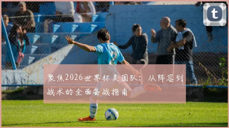 聚焦2026世界杯美国队：从阵容到战术的全面备战指南