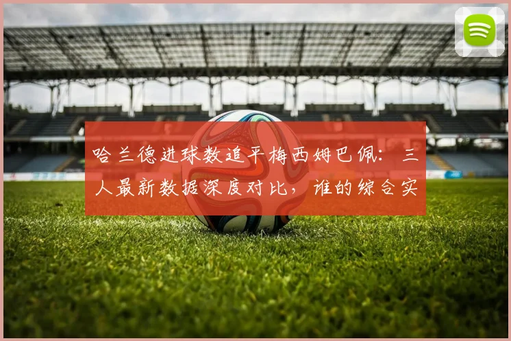 哈兰德进球数追平梅西姆巴佩:三人最新数据深度对比,谁的综合实力更强?