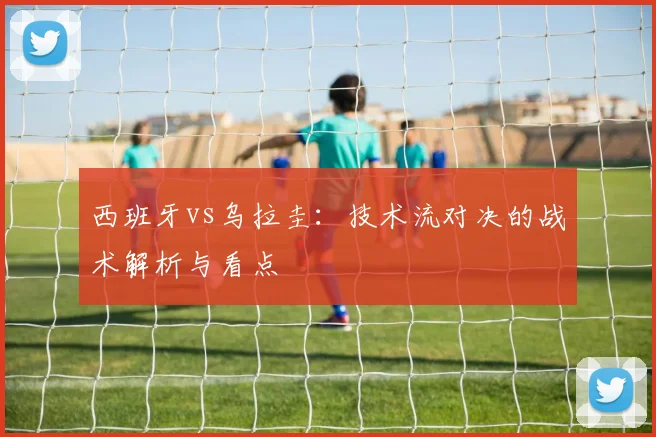西班牙vs乌拉圭：技术流对决的战术解析与看点