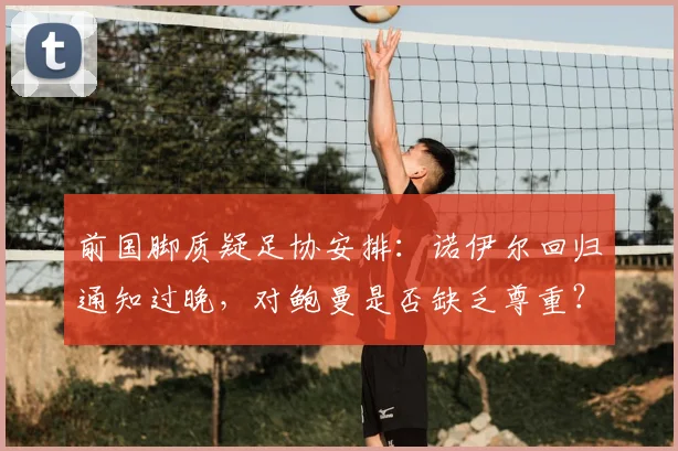 前国脚质疑足协安排:诺伊尔回归通知过晚,对鲍曼是否缺乏尊重?