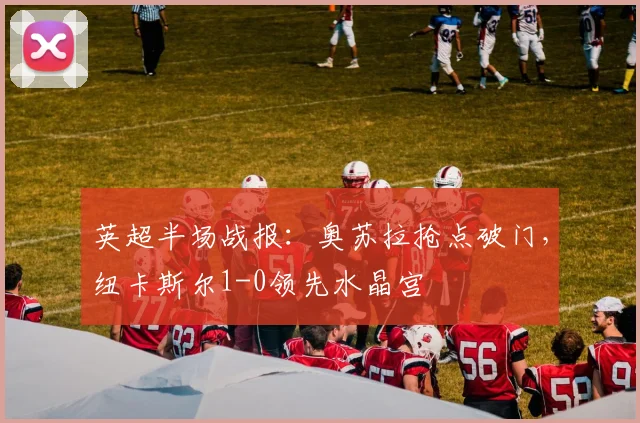 英超半场战报：奥苏拉抢点破门，纽卡斯尔1-0领先水晶宫